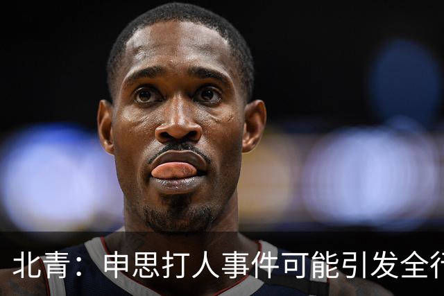 北青：申思打人事件可能引发全行业治理，受过处罚仍在业内的人会被整治