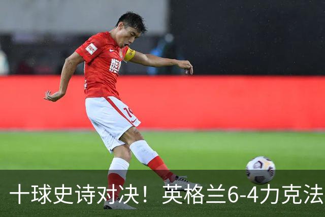 十球史诗对决！英格兰6-4力克法国摘季军，德尚14载法国生涯谢幕