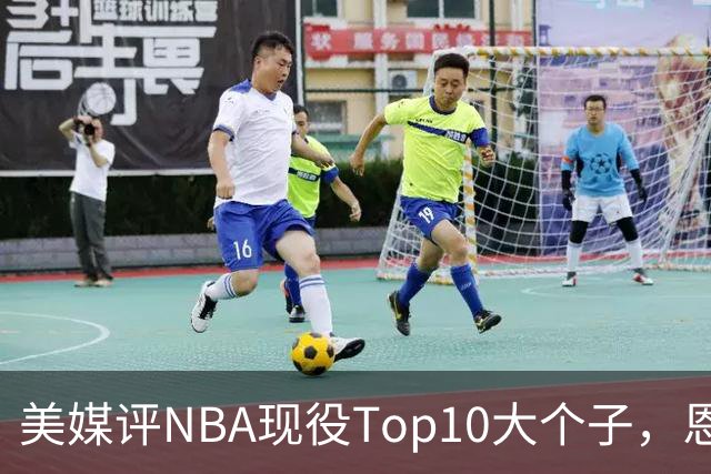 美媒评NBA现役Top10大个子，恩比德第5，约基奇进前3，第1无悬念