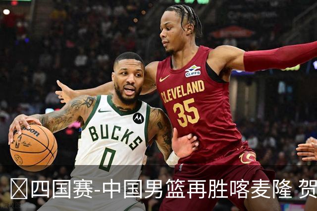 🏀四国赛-中国男篮再胜喀麦隆 贺希宁25+4+6 焦泊乔17+8